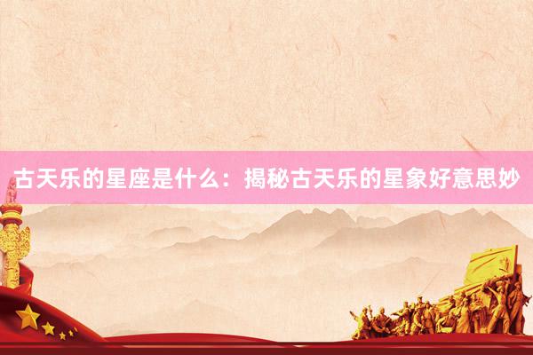古天乐的星座是什么：揭秘古天乐的星象好意思妙